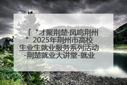 “才聚荆楚·凤鸣荆州”2025年荆州市高校生业生就业服务系列活动-荆楚就业大讲堂-就业嘉年华活动举行